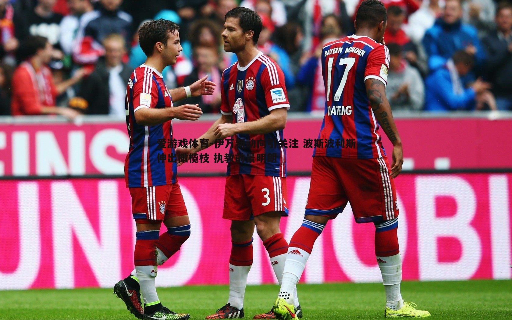 爱游戏体育-伊万新动向引关注 波斯波利斯伸出橄榄枝 执教前景明朗