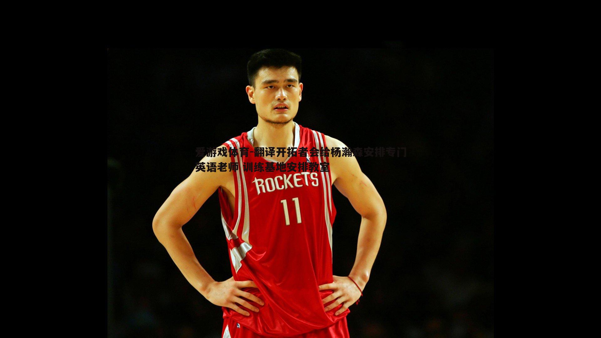 爱游戏体育-翻译开拓者会给杨瀚森安排专门英语老师 训练基地安排教室